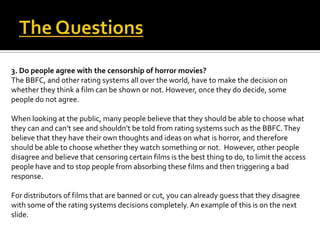3. Do people agree with the censorship of horror movies?
The BBFC, and other rating systems all over the world, have to make the decision on
whether they think a film can be shown or not. However, once they do decide, some
people do not agree.
When looking at the public, many people believe that they should be able to choose what
they can and can’t see and shouldn’t be told from rating systems such as the BBFC.They
believe that they have their own thoughts and ideas on what is horror, and therefore
should be able to choose whether they watch something or not. However, other people
disagree and believe that censoring certain films is the best thing to do, to limit the access
people have and to stop people from absorbing these films and then triggering a bad
response.
For distributors of films that are banned or cut, you can already guess that they disagree
with some of the rating systems decisions completely.An example of this is on the next
slide.
 
