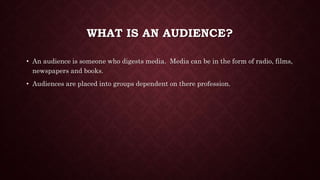 WHAT IS AN AUDIENCE?
? An audience is someone who digests media. Media can be in the form of radio, films,
newspapers and books.
? Audiences are placed into groups dependent on there profession.
 