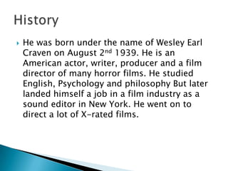    He was born under the name of Wesley Earl
    Craven on August 2nd 1939. He is an
    American actor, writer, producer and a film
    director of many horror films. He studied
    English, Psychology and philosophy But later
    landed himself a job in a film industry as a
    sound editor in New York. He went on to
    direct a lot of X-rated films.
 