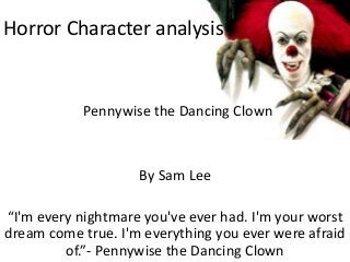 Horror Character analysis 
Pennywise the Dancing Clown 
By Sam Lee 
“I'm every nightmare you've ever had. I'm your worst 
dream come true. I'm everything you ever were afraid 
of.”- Pennywise the Dancing Clown 
 