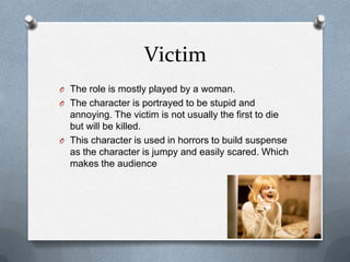 Victim
O The role is mostly played by a woman.
O The character is portrayed to be stupid and
  annoying. The victim is not usually the first to die
  but will be killed.
O This character is used in horrors to build suspense
  as the character is jumpy and easily scared. Which
  makes the audience
 