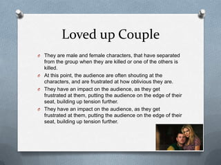 Loved up Couple
O They are male and female characters, that have separated
  from the group when they are killed or one of the others is
  killed.
O At this point, the audience are often shouting at the
  characters, and are frustrated at how oblivious they are.
O They have an impact on the audience, as they get
  frustrated at them, putting the audience on the edge of their
  seat, building up tension further.
O They have an impact on the audience, as they get
  frustrated at them, putting the audience on the edge of their
  seat, building up tension further.
 