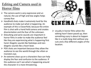Editing and Camera used in 
Horror films 
 The camera work is very expressive and un 
natural, the use of high and low angles helps 
convey fear. 
 Handheld shots make it extremely hard for the 
audience to make out what is happening. An 
example of this is Cloverfield, because the entire 
film is shot with a hand held camera and creates 
disorientation and the fear of the unknown. 
 Disturbing and aerie sounds are important in 
horror films in order to make the audience feel 
like they are experiencing what is happening first 
hand. Diegetic sounds like footsteps and non-diegetic 
sounds like a heart beat. 
 POV shots are important because they allow the 
audience to see the world through the villain or 
monsters eye. 
 An extreme close up on a characters face can help 
display the fear and confusion to the audience. If 
the audience can’t see what is happening around 
the character it is more threatening. 
 Usually in horror films when the 
editing hasn’t been paced up, then 
something scary is about to happen 
like in a really long shot without any 
cuts and a few different angles of the 
location. 
 