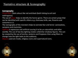 Narrative structure & Iconography 
Iconography 
Visual Style: Dark colours like red and black (both linking to evil and 
nothingness) 
The use of props helps to identify the horror genre. There are certain props that 
can be identified with specific villains e.g. chainsaw, knife, axe, firearms and 
costumes e.c.t. 
The iconography of the monsters helps to connote fear and terror: werewolves, 
vampires and mummies. 
Lighting is expressive and artificial causing it to be un-naturalistic and other 
worldly. The use of low key lighting creates unfamiliar shadowy figures. This can 
be created by the use of torches ,lanterns and fireplaces then using filters to 
change how the light looks to the audience. 
Objects used are masks, religious icons and supernatural icons. 
 