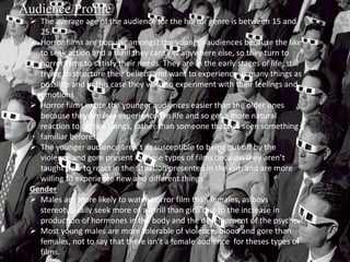 Audience Profile 
 The average age of the audience for the horror genre is between 15 and 
25. 
 Horror films are popular amongst the younger audiences because the like 
to seek action and a thrill they cant get anywhere else, so they turn to 
horror films to satisfy their needs. They are in the early stages of life, still 
trying to structure their beliefs and want to experience as many things as 
possible and in this case they want to experiment with their feelings and 
emotions 
 Horror films excite the younger audiences easier than the older ones 
because they are less experienced in life and so get a more natural 
reaction to certain things, rather than someone that has seen something 
familiar before. 
 The younger audience aren’t as susceptible to being put off by the 
violence and gore present in these types of films because they aren’t 
taught how to react in the situation presented in the film and are more 
willing to experience new and different things. 
Gender 
 Males are more likely to watch horror film than females, as boys 
stereotypically seek more of a thrill than girls due to the increase in 
production of hormones in the body and the development of the psyche. 
 Most young males are more tolerable of violence, blood and gore than 
females, not to say that there isn’t a female audience for theses types of 
films. 
 