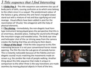 3 Title sequence that I find Interesting 
1.) Childs Play 3 - This title sequence uses extreme clos ups of 
body parts of dolls, causing confusion as to which ones belong 
to the villain since it is a sequel. The predominant colour of 
the factory is grey, whereas the anti-hero’s mangled corpse 
stand out with a mixture of red and blue signifying evil and 
revenge. Visual effects have been added in post for the 
reanimation of ‘Chucky’ the antagonist with the help of 
physical elements. 
2.) The shining – Immediately, the non-diegetic loud horn 
type instrument being played gives the perspective that this is 
an enormous, desolate place, making the sound echo through 
the mountain ranges and wooded areas. The birds eye view 
and helicopter shot of the car driving away from the camera 
creates the feeling that they are driving to their doom. 
3.) Shaun of the Dead - I find the title sequence to this film 
interesting because it is not your conventional horror movie 
opening. The film fits into the sub-genre of comedy horror. 
This is instantly noticeable because of the fidelity and non-diegetic 
sound/ music matching the movements made on 
screen e.g. the zombie like mob of people walking. Another 
thing about this title sequence that make it unique in 
comparison to the other three is the way transitions are made 
seamless by moving physical objects in front of the lens. 
 