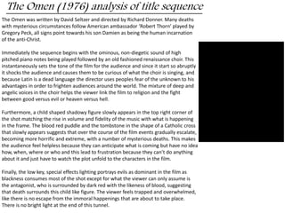 The Omen (1976) analysis of title sequence 
The Omen was written by David Seltzer and directed by Richard Donner. Many deaths 
with mysterious circumstances follow American ambassador ‘Robert Thorn’ played by 
Gregory Peck, all signs point towards his son Damien as being the human incarnation 
of the anti-Christ. 
Immediately the sequence begins with the ominous, non-diegetic sound of high 
pitched piano notes being played followed by an old fashioned renaissance choir. This 
instantaneously sets the tone of the film for the audience and since it start so abruptly 
it shocks the audience and causes them to be curious of what the choir is singing, and 
because Latin is a dead language the director uses peoples fear of the unknown to his 
advantages in order to frighten audiences around the world. The mixture of deep and 
angelic voices in the choir helps the viewer link the film to religion and the fight 
between good versus evil or heaven versus hell. 
Furthermore, a child shaped shadowy figure slowly appears in the top right corner of 
the shot matching the rise in volume and fidelity of the music with what is happening 
in the frame. The blood red puddle and the tombstone in the shape of a Catholic cross 
that slowly appears suggests that over the course of the film events gradually escalate, 
becoming more horrific and extreme, with a number of mysterious deaths. This makes 
the audience feel helpless because they can anticipate what is coming but have no idea 
how, when, where or who and this lead to frustration because they can’t do anything 
about it and just have to watch the plot unfold to the characters in the film. 
Finally, the low key, special effects lighting portrays evils as dominant in the film as 
blackness consumes most of the shot except for what the viewer can only assume is 
the antagonist, who is surrounded by dark red with the likeness of blood, suggesting 
that death surrounds this child like figure. The viewer feels trapped and overwhelmed, 
like there is no escape from the immoral happenings that are about to take place. 
There is no bright light at the end of this tunnel. 
 