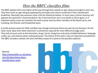 How the BBFC classifies films 
The BBFC watches films and videos all the way through then awards an age rating and insight to each one. 
They then reach an age rating by applying the principles and criteria contained in their Classification 
Guidelines. Normally, two assessors view a film for theatrical release. In most cases a Senior Assessor will 
approve the examiners’ recommendation. But if the Examiners are in any doubt or fail to agree, or if 
important policy issues are involved, the work may be seen by other members of the Board up to, and 
including, the Director and Presidential team. 
A similar process exists for DVDs and Blue-rays though commonly these are seen by one Assessor. On the 
other hand, ideas from other Examiners is sometimes required for more difficult to judge work. 
They look at issues such as discrimination, drugs, horror, dangerous and easily imitable behaviour, language, 
nudity, sex, and violence when making decisions. The theme of the work is also an important consideration. 
The BBFC considers context, the tone and likely impact of a work on the possible audience. 
Source: 
http://www.bbfc.co.uk/what-classification/ 
how-does-classification- 
work 
 
