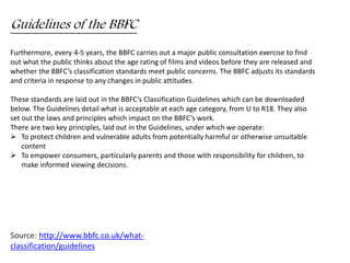 Guidelines of the BBFC 
Furthermore, every 4-5 years, the BBFC carries out a major public consultation exercise to find 
out what the public thinks about the age rating of films and videos before they are released and 
whether the BBFC’s classification standards meet public concerns. The BBFC adjusts its standards 
and criteria in response to any changes in public attitudes. 
These standards are laid out in the BBFC’s Classification Guidelines which can be downloaded 
below. The Guidelines detail what is acceptable at each age category, from U to R18. They also 
set out the laws and principles which impact on the BBFC’s work. 
There are two key principles, laid out in the Guidelines, under which we operate: 
 To protect children and vulnerable adults from potentially harmful or otherwise unsuitable 
content 
 To empower consumers, particularly parents and those with responsibility for children, to 
make informed viewing decisions. 
Source: http://www.bbfc.co.uk/what-classification/ 
guidelines 
 