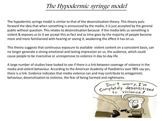 The Hypodermic syringe model 
The hypodermic syringe model is similar to that of the desensitisation theory. This theory puts 
forward the idea that when something is announced by the media, it is just accepted by the general 
public without question. This relates to desensitisation because if the media tells us something is 
violent & exposes us to it we accept this as fact and as time goes by the majority of people become 
more and more familiarized with hearing or seeing it, weakening the effect it has on us. 
This theory suggests that continuous exposure to available violent content on a consistent basis, can 
no longer generate a strong emotional and lasting impression on us, the audience, which could 
cause people to be insensitive or unresponsive to violence in day-to-day life. 
A large number of studies have looked to see if there is a link between coverage of violence in the 
media and violent behaviour. According to the American Academy of Paediatrics over 98% say yes, 
there is a link. Evidence indicates that media violence can and may contribute to antagonistic 
behaviour, desensitisation to violence, the fear of being harmed and nightmares. 
 