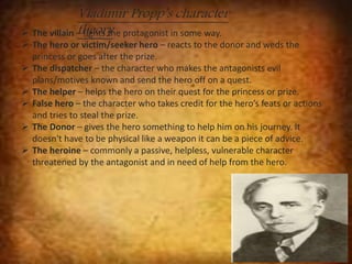 Vladimir Propp’s character 
 The villain t–hfiegohtrsy the protagonist in some way. 
 The hero or victim/seeker hero – reacts to the donor and weds the 
princess or goes after the prize. 
 The dispatcher – the character who makes the antagonists evil 
plans/motives known and send the hero off on a quest. 
 The helper – helps the hero on their quest for the princess or prize. 
 False hero – the character who takes credit for the hero’s feats or actions 
and tries to steal the prize. 
 The Donor – gives the hero something to help him on his journey. It 
doesn't have to be physical like a weapon it can be a piece of advice. 
 The heroine – commonly a passive, helpless, vulnerable character 
threatened by the antagonist and in need of help from the hero. 
 