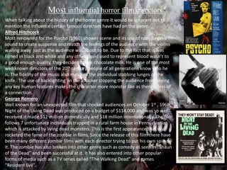 Most influential horror film directors 
When talking about the history of the horror genre it would be ignorant not to 
mention the influence certain famous directors have had on the genre. 
Alfred Hitchcock 
Most renowned for the Psycho (1960) shower scene and its use of non-diegetic 
sound to create suspense and match the feelings of the audience with the violins 
wailing away just as the audience was about to be. Due to the fact that is was 
filmed in black and white and any other liquid used to represent blood wasn’t to 
a good enough quality, they decided to use chocolate milk. He is one of the most 
well known directors of the 20th century people of all generations know who he 
is. The fidelity of the music also matched the individual stabbing lunges of the 
knife. The use of backlighting on the attacker stopping the audience from seeing 
any key human features makes the character more monster like as there is less of 
a connection. 
George Romero 
Well known for an unexpected film that shocked audiences on October 1st , 1968, 
Night of the Living Dead was produced on a budget of $114,000 and was so well 
received it made $12 million domestically and $18 million internationally. The film 
follows 7 unfortunate individuals trapped in a rural farm house in Pennsylvania, 
which is attacked by living dead monsters. This is the first appearance that sky 
rocketed the fame of the zombie in films. Since the release of this film there have 
been many different zombie films with each director trying to put his own spin on 
it. The zombie has also broken into other genre such as comedy as seen in “Shaun 
of the Dead” and been successful at it. It has also entered into other popular 
forms of media such as a TV series called “The Walking Dead” and games like 
“Resident Evil”. 
 