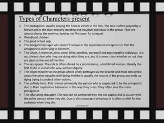 Types of Characters present 
 The protagonist, usually playing the hero or victim in the film. The role is often played by a 
female and is the most morally standing and intuitive individual in the group. They are 
almost always the survivor, leaving the film open for a sequel. 
 Weird/odd children 
 The good or bad cop 
 The arrogant teenager who doesn’t believe in the supernatural antagonist or that the 
antagonist is still trying to kill them. 
 The villain. A monster, alien, serial killer, zombies, werewolf and psychopathic individual. It is 
not always clear why they are doing what they are, and it is never clear whether or not they 
are dead at the end of the film. 
 The sex appeal. The role is often played by a promiscuous, uninhibited woman. Usually the 
first to die in a shameful way, without dignity. 
 The token minority in the group who is often portrayed as the bravest and most concerned 
about the other peoples well-being. He/she is usually the muscle of the group and ends up 
dying trying to protect other victims. 
 The unlikely hero. This is most commonly the person who is suspected to be the antagonist 
due to their mysterious behaviour or the way they dress. They often save the main 
protagonist. 
 The infuriating character. The role can be partnered with the sex appeal and is usually with 
the other person when they die. Due to this characters behaviour it is often a relief for the 
audience when they die. 
 