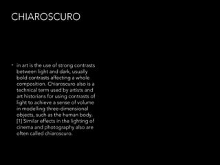 CHIAROSCURO

• in art is the use of strong contrasts

between light and dark, usually
bold contrasts affecting a whole
composition. Chiaroscuro also is a
technical term used by artists and
art historians for using contrasts of
light to achieve a sense of volume
in modelling three-dimensional
objects, such as the human body.
[1] Similar effects in the lighting of
cinema and photography also are
often called chiaroscuro.

 