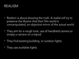 REALISM
• Realism is about showing the truth. A realist will try to
preserve the illusion that their film world is
unmanipulated, an objective mirror of the actual world.
• They aim for a rough look, use of handheld camera or
simply a camera on a tripod.
• They find existing building or outdoor lights
• They use available lights