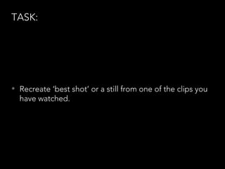 TASK:
• Recreate ‘best shot’ or a still from one of the clips you
have watched.