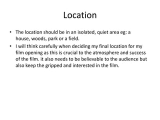 Location
• The location should be in an isolated, quiet area eg: a
house, woods, park or a field.
• I will think carefully when deciding my final location for my
film opening as this is crucial to the atmosphere and success
of the film. it also needs to be believable to the audience but
also keep the gripped and interested in the film.

 