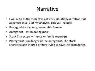 Narrative
• I will keep to the stereotypical stock situation/narrative that
appeared in all 3 of my analysis. This will include:
• Protagonist – a young, vulnerable female
• Antagonist – Intimidating male
• Stock Characters – friends or family members
• Protagonist is in danger of the antagonist. The stock
characters get injured or hurt trying to save the protagonist.

 
