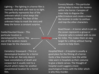 Narrative DevicesThere is always the main character who all of the film centres around. This character is usually kept alive until the very end or perhaps through the whole movie. He/She is usually the instigator who says what the other characters should do.The most important character in a horror film is the character which instigates the horror. The murderer/monster/ghost or some sort of frightening character carries the main crux to the whole of the film. This character produces the fear aspect of the whole film and is the character responsible for the film being a horror.In horror movies you tend to see the very clever character who, throughout the whole film, tries to figure out the situation and usually has the best ideas of how to put an end to the horror. However, in some films this character is killed off early so that the other characters still have to suffer the horror.The ‘Others’ also make up the film. The ‘Others’ is usually made up of the non distinguishable characters but who add to the horror by allowing there to be more killings/frightening situations. In horrors there is usually a group of people which are effected by the horror and ‘The Others’ make up this group.CharactersAswell as an intelligent character, there is usually a not so clever character included in horrors aswell. This character usually provides the entertainment value and helps to lighten the horror at certain intervals. Usually in a horror movie, there is the cynical who doesn’t believe in any of the weird happenings or the horror that is present. This character is usually killed off early because of his disbelief in the horror of the film. This can act as a message to the rest of the characters from the killer/ghost/creature.In the majority of horror movies, there is usually a couple who are torn apart by the killer/ horror. These characters usually hold the emotional part of the horror.