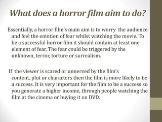 What does a horror film aim to do?
Essentially, a horror film’s main aim is to worry the audience
 and feel the emotion of fear whilst watching the movie. To
 be a successful horror film it should contain at least one
 element of fear. The fear could be triggered by the
 unknown, terror, torture or surrealism.

If the viewer is scared or unnerved by the film’s
  content, plot or characters then the film is more likely to be
  a success. It is very important for the film to be a success so
  you generate a higher income, through people watching the
  film at the cinema or buying it on DVD.
 