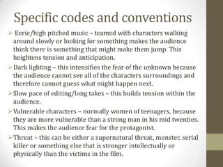 Specific codes and conventions
 Eerie/high pitched music – teamed with characters walking
 around slowly or looking for something makes the audience
 think there is something that might make them jump. This
 heightens tension and anticipation.
Dark lighting – this intensifies the fear of the unknown because
 the audience cannot see all of the characters surroundings and
 therefore cannot guess what might happen next.
Slow pace of editing/long takes – this builds tension within the
 audience.
Vulnerable characters – normally women of teenagers, because
 they are more vulnerable than a strong man in his mid twenties.
 This makes the audience fear for the protagonist.
Threat – this can be either a supernatural threat, monster, serial
 killer or something else that is stronger intellectually or
 physically than the victims in the film.
 