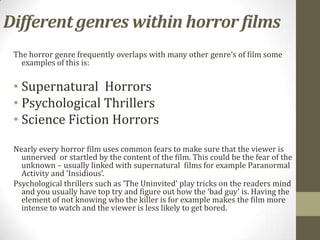 Different genres within horror films
 The horror genre frequently overlaps with many other genre’s of film some
   examples of this is:


 • Supernatural Horrors
 • Psychological Thrillers
 • Science Fiction Horrors

 Nearly every horror film uses common fears to make sure that the viewer is
   unnerved or startled by the content of the film. This could be the fear of the
   unknown – usually linked with supernatural films for example Paranormal
   Activity and ‘Insidious’.
 Psychological thrillers such as ‘The Uninvited’ play tricks on the readers mind
   and you usually have top try and figure out how the ‘bad guy’ is. Having the
   element of not knowing who the killer is for example makes the film more
   intense to watch and the viewer is less likely to get bored.
 