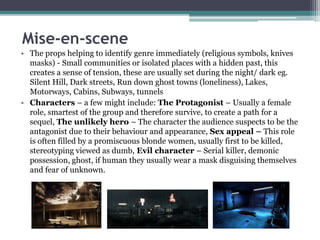 Mise-en-scene 
• The props helping to identify genre immediately (religious symbols, knives 
masks) - Small communities or isolated places with a hidden past, this 
creates a sense of tension, these are usually set during the night/ dark eg. 
Silent Hill, Dark streets, Run down ghost towns (loneliness), Lakes, 
Motorways, Cabins, Subways, tunnels 
• Characters – a few might include: The Protagonist – Usually a female 
role, smartest of the group and therefore survive, to create a path for a 
sequel, The unlikely hero – The character the audience suspects to be the 
antagonist due to their behaviour and appearance, Sex appeal – This role 
is often filled by a promiscuous blonde women, usually first to be killed, 
stereotyping viewed as dumb, Evil character – Serial killer, demonic 
possession, ghost, if human they usually wear a mask disguising themselves 
and fear of unknown. 
 