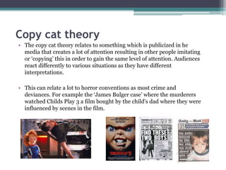 Copy cat theory 
• The copy cat theory relates to something which is publicized in he 
media that creates a lot of attention resulting in other people imitating 
or ‘copying’ this in order to gain the same level of attention. Audiences 
react differently to various situations as they have different 
interpretations. 
• This can relate a lot to horror conventions as most crime and 
deviances. For example the ‘James Bulger case’ where the murderers 
watched Childs Play 3 a film bought by the child's dad where they were 
influenced by scenes in the film. 
