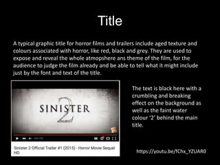 Title
A typical graphic title for horror films and trailers include aged texture and
colours associated with horror, like red, black and grey. They are used to
expose and reveal the whole atmopshere ans theme of the film, for the
audience to judge the film already and be able to tell what it might include
just by the font and text of the title.
https://youtu.be/fChx_YZUAR0
The text is black here with a
crumbling and breaking
effect on the background as
well as the faint water
colour ‘2’ behind the main
title.
 
