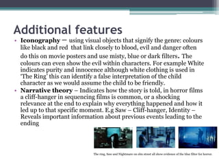 Additional features
• Iconography – using visual objects that signify the genre: colours
like black and red that link closely to blood, evil and danger often
do this on movie posters and use misty, blue or dark filters. The
colours can even show the evil within characters. For example White
indicates purity and innocence although white clothing is used in
‘The Ring’ this can identify a false interpretation of the child
character as we would assume the child to be friendly.
• Narrative theory – Indicates how the story is told, in horror films
a cliff-hanger in sequencing films is common, or a shocking
relevance at the end to explain why everything happened and how it
led up to that specific moment. E.g Saw – Cliff-hanger, Identity –
Reveals important information about previous events leading to the
ending
The ring, Saw and Nightmare on elm street all show evidence of the blue filter for horror.
 