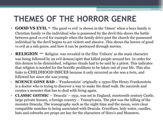 THEMES OF THE HORROR GENRE
• GOOD VS EVIL - The good vs evil is shown in the ‘Omen’ when a boys family is
Christian family vs the individual who is possessed by the devil this shows the battle
between good vs evil for example when the family drive past the church the possessed
individual by the devil begins to act violent and abusive. This shows the horror of good
vs evil as a sub genre, and how it can be portrayed through movies.
• RELIGION – Religion was revealed in the film ‘Unborn’ as the main character
was being followed by an evil demon/spirt that killed people around her. In order for
this demon to be diminished, religious rituals had to be said by a priest. This indicates
that religion is needed for the horrific problems to be taken out of your life. This also
links to CHILDHOOD ISSUES because it only occurred as she was a twin, and
followed her since she was young.
• SCIENCE GONE BAD – ‘Frankenstein’ originally a 1930s film Henry Frankenstein
is a doctor who is trying to discover a way to make the dead walk. He succeeds and
creates a monster that has to deal with living again.
• CLASSIC GOTHIC – ‘Dracula’ – 1931, was set in England, nineteenth century Castle,
large private houses, a foreign country – Transylvania. The plot was the killing of the
monster Dracula. The iconography such as the night time and the moon, were clear
compatible matches to being associated with Dracula. Crucifixes, holy water, candles,
bats and cobwebs are props are key for the characters of Hero’s and Monsters.
 