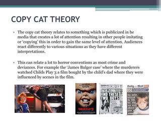 COPY CAT THEORY
• The copy cat theory relates to something which is publicized in he
media that creates a lot of attention resulting in other people imitating
or ‘copying’ this in order to gain the same level of attention. Audiences
react differently to various situations as they have different
interpretations.
• This can relate a lot to horror conventions as most crime and
deviances. For example the ‘James Bulger case’ where the murderers
watched Childs Play 3 a film bought by the child's dad where they were
influenced by scenes in the film.
 