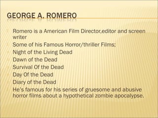    Romero is a American Film Director,editor and screen
    writer
   Some of his Famous Horror/thriller Films;
o   Night of the Living Dead
o   Dawn of the Dead
o   Survival Of the Dead
o   Day Of the Dead
o   Diary of the Dead
   He’s famous for his series of gruesome and abusive
    horror films about a hypothetical zombie apocalypse.
 