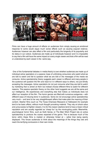Films can have a huge amount of effects on audiences from simply causing an emotional
response to some would argue much worse effects such as causing copycat violence.
Audiences however can also affect a film and particularly the longevity of its popularity and
its status in our culture. Audiences are made up of individuals however and it is impossible
to say that a film will have the same impact on every single viewer and that a film will be read
or understood by each viewer in the same way.
One of the fundamental debates in media theory is over whether audiences are made up of
individual active spectators or a passive mass of unthinking consumers who watch what we
are told to watch and fail to question what we are told or the messages of the media we
consume. Active spectatorship theory suggests each viewer is different and many people in
the audience will question the film and react to it in different ways to others, not just blindly
accepting the messages. Active spectators do not just consume what they are told to watch
by marketing that is aimed at them but instead choose different films to watch for different
reasons. The passive spectator theory on the other hand suggests we are all the same and
our intelligence, life experiences and everything else that makes us individuals does not
affect our reception of the film. The horror genres are filled with numerous subgenres – with
different ways of inducing terror in audiences. Some do not encourage active spectatorship
very much – and tend to be very straightforward affairs that make plain the meaning of their
content. Slasher films (such as The Texas Chainsaw Massacre or Halloween) for example
tend to be basic affairs, without much thought provoking material. They rely on shock value
and jump-scares to frighten viewers. It is for this reason slashers tend to have a lower critical
reputation and are usually regarded as ‘cheap fun’ by the movie-going public. Meanwhile,
psychological horror films, such as Sixth Sense, or The Blair Witch Project rely on active
spectatorship to produce the scares expected of the genre. This is because much of the
terror within these films is implied or otherwise hinted at – rather than being openly
displayed. This forces audiences to think about the meanings of the things they see and
reach the terrifying conclusions in their own minds.
 