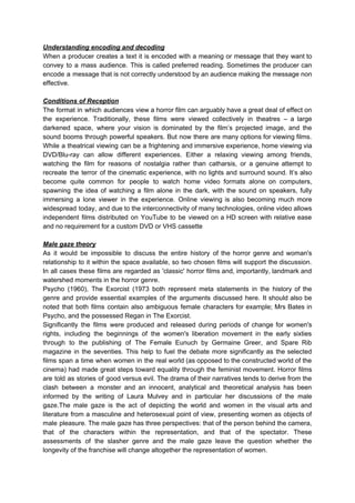 Understanding encoding and decoding
When a producer creates a text it is encoded with a meaning or message that they want to
convey to a mass audience. This is called preferred reading. Sometimes the producer can
encode a message that is not correctly understood by an audience making the message non
effective.
Conditions of Reception
The format in which audiences view a horror film can arguably have a great deal of effect on
the experience. Traditionally, these films were viewed collectively in theatres – a large
darkened space, where your vision is dominated by the film’s projected image, and the
sound booms through powerful speakers. But now there are many options for viewing films.
While a theatrical viewing can be a frightening and immersive experience, home viewing via
DVD/Blu-ray can allow different experiences. Either a relaxing viewing among friends,
watching the film for reasons of nostalgia rather than catharsis, or a genuine attempt to
recreate the terror of the cinematic experience, with no lights and surround sound. It’s also
become quite common for people to watch home video formats alone on computers,
spawning the idea of watching a film alone in the dark, with the sound on speakers, fully
immersing a lone viewer in the experience. Online viewing is also becoming much more
widespread today, and due to the interconnectivity of many technologies, online video allows
independent films distributed on YouTube to be viewed on a HD screen with relative ease
and no requirement for a custom DVD or VHS cassette
Male gaze theory
As it would be impossible to discuss the entire history of the horror genre and woman's
relationship to it within the space available, so two chosen films will support the discussion.
In all cases these films are regarded as 'classic' horror films and, importantly, landmark and
watershed moments in the horror genre.
Psycho (1960), The Exorcist (1973 both represent meta statements in the history of the
genre and provide essential examples of the arguments discussed here. It should also be
noted that both films contain also ambiguous female characters for example; Mrs Bates in
Psycho, and the possessed Regan in The Exorcist.
Significantly the films were produced and released during periods of change for women's
rights, including the beginnings of the women's liberation movement in the early sixties
through to the publishing of The Female Eunuch by Germaine Greer, and Spare Rib
magazine in the seventies. This help to fuel the debate more significantly as the selected
films span a time when women in the real world (as opposed to the constructed world of the
cinema) had made great steps toward equality through the feminist movement. Horror films
are told as stories of good versus evil. The drama of their narratives tends to derive from the
clash between a monster and an innocent, analytical and theoretical analysis has been
informed by the writing of Laura Mulvey and in particular her discussions of the male
gaze.The male gaze is the act of depicting the world and women in the visual arts and
literature from a masculine and heterosexual point of view, presenting women as objects of
male pleasure. The male gaze has three perspectives: that of the person behind the camera,
that of the characters within the representation, and that of the spectator. These
assessments of the slasher genre and the male gaze leave the question whether the
longevity of the franchise will change altogether the representation of women.
 