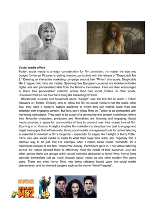 Social media effect
Today, social media is a major consideration for film promotion, no matter the size and
budget. Universal Pictures is getting creative, particularly with the release of “Despicable Me
2.” Creating an interactive marketing campaign around their “Minion” characters, Despicable
Me 2 tapped into fans via mobile. Spanning five European countries are mobile-controlled
digital ads with personalized skits from the Minions themselves. Fans are then encouraged
to share their personalized videoclip across their own social profiles. In other words,
Universal Pictures has their fans doing the marketing for them.
Blockbuster success and household name “Twilight” was the first film to reach 1 million
followers on Twitter. Enticing fans to follow the film on social media is half the battle. After
that, they have a massive captive audience to whom they can market, build hype and
entertain with engaging content. But fans don’t follow films on Twitter to be bombarded with
marketing campaigns. They want to be a part of a community and greater experience, where
their favourite characters, producers and filmmakers are listening and engaging. Social
media provides a space for communities of fans to connect over their shared love of film.
Zooming in on Custom Analytics enables film marketers to visualize how best to engage and
target messages that will resonate. Using social media management tools for active listening
is essential to maintain a film’s longevity – especially for sagas like Twilight or Harry Potter.
Films can use social media to listen to what their loyal fans want, and hopefully find a
creative way to do just that For example, after 1 million social media “demands” for a
nationwide release of the film Paranormal Activity, Paramount gave in. Their active listening
across the nation allowed them to effectively meet the needs of their audience. Just like
other genres there are groups within social networks dedicated to horror films. Horror films
promote themselves just as much through social media as any other modern film genre
does. There are even horror films now being released based upon the social media
phenomenon and its inherent dangers such as the movie “friend Request”.
 