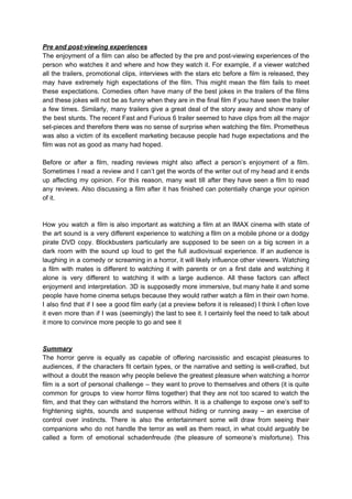 Pre and post-viewing experiences
The enjoyment of a film can also be affected by the pre and post-viewing experiences of the
person who watches it and where and how they watch it. For example, if a viewer watched
all the trailers, promotional clips, interviews with the stars etc before a film is released, they
may have extremely high expectations of the film. This might mean the film fails to meet
these expectations. Comedies often have many of the best jokes in the trailers of the films
and these jokes will not be as funny when they are in the final film if you have seen the trailer
a few times. Similarly, many trailers give a great deal of the story away and show many of
the best stunts. The recent Fast and Furious 6 trailer seemed to have clips from all the major
set-pieces and therefore there was no sense of surprise when watching the film. Prometheus
was also a victim of its excellent marketing because people had huge expectations and the
film was not as good as many had hoped.
Before or after a film, reading reviews might also affect a person’s enjoyment of a film.
Sometimes I read a review and I can’t get the words of the writer out of my head and it ends
up affecting my opinion. For this reason, many wait till after they have seen a film to read
any reviews. Also discussing a film after it has finished can potentially change your opinion
of it.
How you watch a film is also important as watching a film at an IMAX cinema with state of
the art sound is a very different experience to watching a film on a mobile phone or a dodgy
pirate DVD copy. Blockbusters particularly are supposed to be seen on a big screen in a
dark room with the sound up loud to get the full audiovisual experience. If an audience is
laughing in a comedy or screaming in a horror, it will likely influence other viewers. Watching
a film with mates is different to watching it with parents or on a first date and watching it
alone is very different to watching it with a large audience. All these factors can affect
enjoyment and interpretation. 3D is supposedly more immersive, but many hate it and some
people have home cinema setups because they would rather watch a film in their own home.
I also find that if I see a good film early (at a preview before it is released) I think I often love
it even more than if I was (seemingly) the last to see it. I certainly feel the need to talk about
it more to convince more people to go and see it
Summary
The horror genre is equally as capable of offering narcissistic and escapist pleasures to
audiences, if the characters fit certain types, or the narrative and setting is well-crafted, but
without a doubt the reason why people believe the greatest pleasure when watching a horror
film is a sort of personal challenge – they want to prove to themselves and others (it is quite
common for groups to view horror films together) that they are not too scared to watch the
film, and that they can withstand the horrors within. It is a challenge to expose one’s self to
frightening sights, sounds and suspense without hiding or running away – an exercise of
control over instincts. There is also the entertainment some will draw from seeing their
companions who do not handle the terror as well as them react, in what could arguably be
called a form of emotional schadenfreude (the pleasure of someone’s misfortune). This
 
