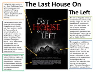 The Last House On
The Left
The lighting of the poster is
very dark. The black and grey
lighting creates a sinister
atmosphere. The grey
lighting implies that it
happens at night time which
is usually the time for
darkness The title of the poster creates a
sense of isolation which usually
conveys danger. The title is in
white and red and takes the
main focus of the poster. The
use of the red and blood
smudges on the poster
suggests quite a gruesome and
bloody series of events that are
going to take place; that blood
will be shed in the film.
The image is an establishing
shot of where the action will
take place. We are not
introduced to any characters
which creates a sense of
mystery to who occupies the
last house on the left. The
house is surrounded by trees
showing that its isolated which
implies danger and the
question ‘who is going to save
them at such an isolated
place?’ it enables the audience
to create their own storylines.
The tagline positioned right
above the credits involves
the audience as it directly
asks them what they would
do if someone hurts
someone they love. It
involves their emotion into
the film because they can
start to imagine how they
would feel. The tagline
reveals a bit of the storyline;
its going to be about
revenge linking into the
bloody title and the house.
Blood will be shed in the last
house on the left.
The blurb doesn't feature the
coming soon date but it has a
website for the audience to
keep informed. The blurb
includes names of directors,
producing companies aswel
as many other relevant
information
 