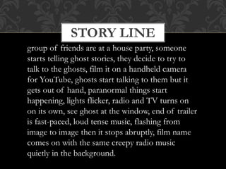STORY LINE
group of friends are at a house party, someone
starts telling ghost stories, they decide to try to
talk to the ghosts, film it on a handheld camera
for YouTube, ghosts start talking to them but it
gets out of hand, paranormal things start
happening, lights flicker, radio and TV turns on
on its own, see ghost at the window, end of trailer
is fast-paced, loud tense music, flashing from
image to image then it stops abruptly, film name
comes on with the same creepy radio music
quietly in the background.
 