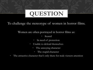To challenge the stereotype of women in horror films.
Women are often portrayed in horror films as:
• Scared
• In need of protection
• Unable to defend themselves
• The annoying character
• The stupid character
• The attractive character that’s only there for male viewers attention
QUESTION
 