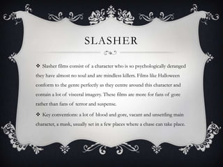 SLASHER
 Slasher films consist of a character who is so psychologically deranged
they have almost no soul and are mindless killers. Films like Halloween
conform to the genre perfectly as they centre around this character and
contain a lot of visceral imagery. These films are more for fans of gore
rather than fans of terror and suspense.
 Key conventions: a lot of blood and gore, vacant and unsettling main
character, a mask, usually set in a few places where a chase can take place.
 