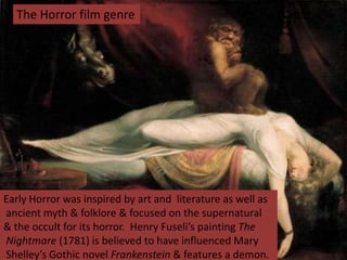The Horror film genre
Early Horror was inspired by art and literature as well as
ancient myth & folklore & focused on the supernatural
& the occult for its horror. Henry Fuseli’s painting The
Nightmare (1781) is believed to have influenced Mary
Shelley’s Gothic novel Frankenstein & features a demon.
 