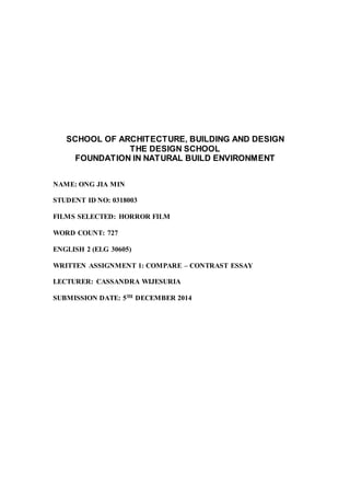 SCHOOL OF ARCHITECTURE, BUILDING AND DESIGN
THE DESIGN SCHOOL
FOUNDATION IN NATURAL BUILD ENVIRONMENT
NAME: ONG JIA MIN
STUDENT ID NO: 0318003
FILMS SELECTED: HORROR FILM
WORD COUNT: 727
ENGLISH 2 (ELG 30605)
WRITTEN ASSIGNMENT 1: COMPARE – CONTRAST ESSAY
LECTURER: CASSANDRA WIJESURIA
SUBMISSION DATE: 5TH DECEMBER 2014
 