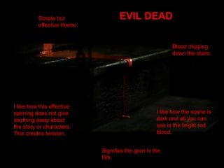 Simple but
effective theme.
EVIL DEAD
Blood dripping
down the stairs.
I like how this effective
opening does not give
anything away about
the story or characters.
This creates tension.
I like how the scene is
dark and all you can
see is the bright red
blood.
Signifies the gore in the
film.