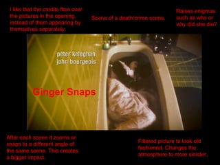 I like that the credits flow over
the pictures in the opening,
instead of them appearing by
themselves separately.
Scene of a death/crime scene.
Raises enigmas
such as who or
why did she die?
Ginger Snaps
After each scene it zooms or
snaps to a different angle of
the same scene. This creates
a bigger impact.
Filtered picture to look old
fashioned. Changes the
atmosphere to more sinister.
