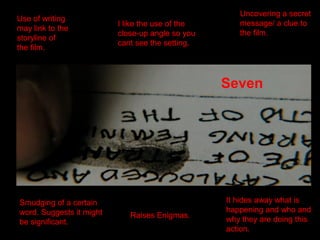 Use of writing
may link to the
storyline of
the film.
I like the use of the
close-up angle so you
cant see the setting.
Uncovering a secret
message/ a clue to
the film.
Seven
Smudging of a certain
word. Suggests it might
be significant.
Raises Enigmas.
It hides away what is
happening and who and
why they are doing this
action.