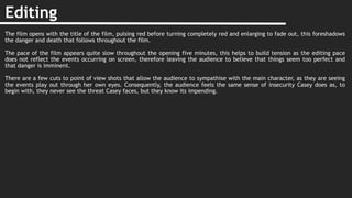 Editing
The film opens with the title of the film, pulsing red before turning completely red and enlarging to fade out, this foreshadows
the danger and death that follows throughout the film.
The pace of the film appears quite slow throughout the opening five minutes, this helps to build tension as the editing pace
does not reflect the events occurring on screen, therefore leaving the audience to believe that things seem too perfect and
that danger is imminent.
There are a few cuts to point of view shots that allow the audience to sympathise with the main character, as they are seeing
the events play out through her own eyes. Consequently, the audience feels the same sense of insecurity Casey does as, to
begin with, they never see the threat Casey faces, but they know its impending.
 