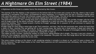 A Nightmare On Elm Street (1984)
A Nightmare on Elm Street is a slasher horror film directed by Wes Craven.
The starting of the film displays a title sequence on the bottom half of the screen and a scene on the top, where a man is seen
assembling a contraption from metal, accompanied by heavy breathing. It is revealed that the man is forming a leather glove
with talon-like spikes at the end—the infamous weapon used by Freddy Krueger. The title of the film is displayed and then cuts
to Freddy’s hand piercing a sheet of linen and slowly ripping down as screams can be heard.
The scene shifts to a girl, Tina, running away from a completely white area down a dingy, wet corridor. Krueger calls her name
and his laugh echoes as she seems confused. She gets frightened as a lamb runs down the corridor, and so runs deeper into the
mysterious building. Tina is chased around a factory by Krueger, although she is unaware of it and continues to explore the
factory with slow curiosity.
Krueger drags his claws along a metal pipe to get Tina’s attention, and then, like the shot previously seen, draws his hand down
a sheet of linen, startling Tina and getting her to start running away. She ducks into a small groove—a dead end—where she
feels she has hidden from Krueger. She screams, though Krueger was not behind her. She goes to investigate whether he had, in
fact, been chasing her, but he jumps up behind her, causing her to wake up.
Tina wakes up with a scream, causing her mother to come entre, asking whether she is alright. Tina says it was just a dream, to
where her mom disagrees, pointing out four slashes in her sleepwear. She grabs the cross that hangs above her bed and presses
it to her chest, lying down before the screen ends.
The scene creates intrigue as the viewer is left wondering whether it actually is a dream or not, and if it were a dream, how
did the character Tina get those slashes on her chest? Many questions are left unanswered and, ultimately, the viewer wants to
find out Tina’s fate.
 