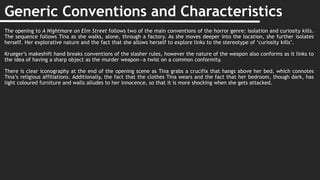Generic Conventions and Characteristics
The opening to A Nightmare on Elm Street follows two of the main conventions of the horror genre: isolation and curiosity kills.
The sequence follows Tina as she walks, alone, through a factory. As she moves deeper into the location, she further isolates
herself. Her explorative nature and the fact that she allows herself to explore links to the stereotype of ‘curiosity kills’.
Krueger’s makeshift hand breaks conventions of the slasher rules, however the nature of the weapon also conforms as it links to
the idea of having a sharp object as the murder weapon—a twist on a common conformity.
There is clear iconography at the end of the opening scene as Tina grabs a crucifix that hangs above her bed, which connotes
Tina’s religious affiliations. Additionally, the fact that the clothes Tina wears and the fact that her bedroom, though dark, has
light coloured furniture and walls alludes to her innocence, so that it is more shocking when she gets attacked.
 