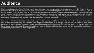 Audience
The intended audience of the film is primarily older teenagers and young adults with an age range of 15-24. This is evident as
the main characters of the film are students which is who the people fitting this age bracket would most relate to. This is
further alluded to as the age rating of the film is an eighteen in the United Kingdom (R in America) as a result of the more
mature context found within the entirety of the film. Consequently, the social grading that the target audience would link to is
C2-D, as they are reflective of students and pre-family audiences. Additionally, according to Rubicam’s four C’s, the audience
would most likely fit into the ‘Aspirers’ bracket as they aim to better themselves.
According to Manslow’s Hierarchy of Needs, throughout the opening to A Nightmare on Elm Street the safety needs are toyed
with as the idea of security and freedom from danger are challenged. It is thought that you are the safest in your home,
especially at night, however this conformity is shattered as Krueger attacks his victims from the security of one’s dreams. This
factor would have a lingering affect on the audiences mind as they are still at a stage where they are susceptible to nightmares
due to the hyperactiveness of their imagination.
 